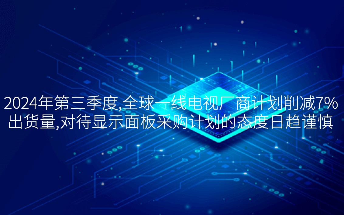 2024年第三季度，全球一线电视厂商计划削减7%出货量，对待显示面板采购计划的态度日趋谨慎